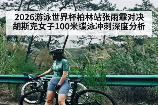 2026游泳世界杯柏林站张雨霏对决胡斯克女子100米蝶泳冲刺深度分析